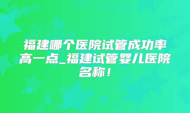 福建哪个医院试管成功率高一点_福建试管婴儿医院名称!