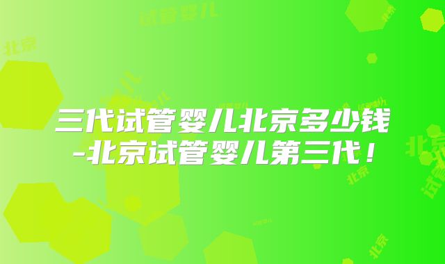 三代试管婴儿北京多少钱-北京试管婴儿第三代！