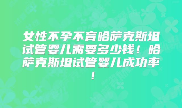 女性不孕不育哈萨克斯坦试管婴儿需要多少钱！哈萨克斯坦试管婴儿成功率！