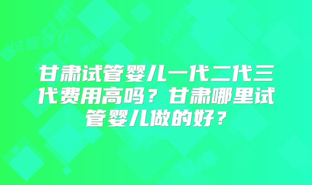 甘肃试管婴儿一代二代三代费用高吗？甘肃哪里试管婴儿做的好？