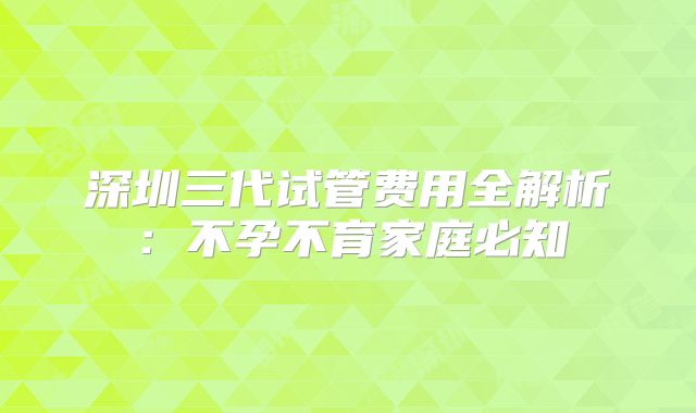 深圳三代试管费用全解析：不孕不育家庭必知