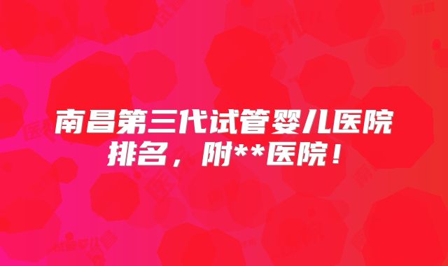 南昌第三代试管婴儿医院排名，附**医院！
