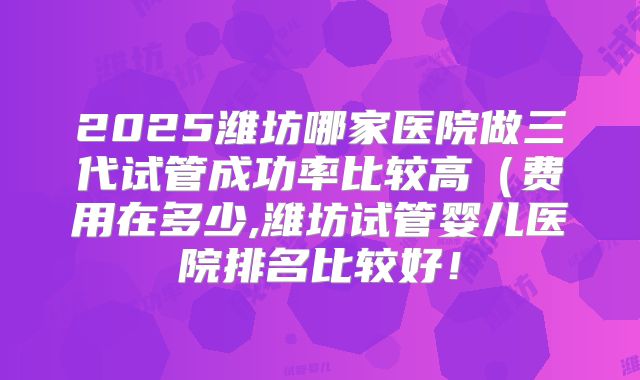 2025潍坊哪家医院做三代试管成功率比较高（费用在多少,潍坊试管婴儿医院排名比较好！