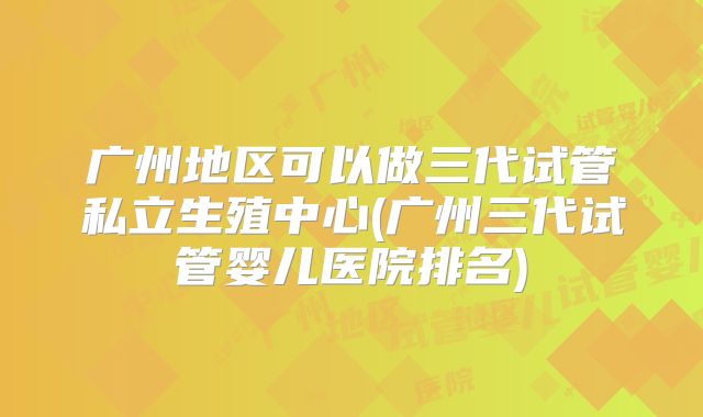 广州地区可以做三代试管私立生殖中心(广州三代试管婴儿医院排名)