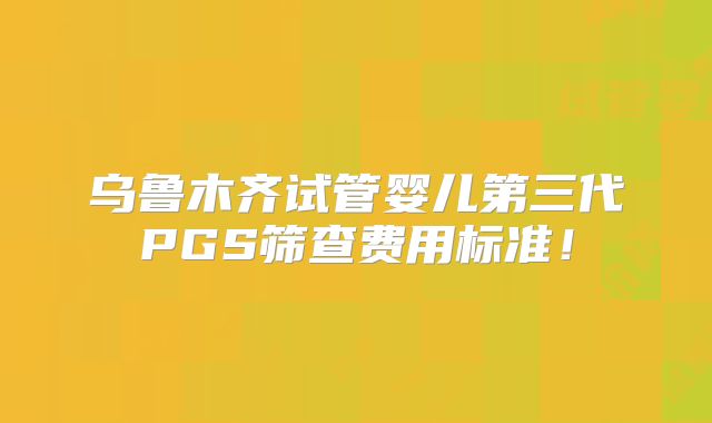 乌鲁木齐试管婴儿第三代PGS筛查费用标准!