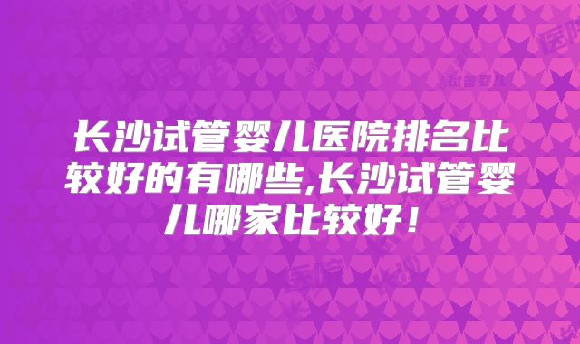 长沙试管婴儿医院排名比较好的有哪些,长沙试管婴儿哪家比较好！