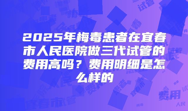 2025年梅毒患者在宜春市人民医院做三代试管的费用高吗？费用明细是怎么样的