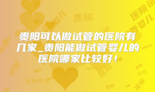贵阳可以做试管的医院有几家_贵阳能做试管婴儿的医院哪家比较好!