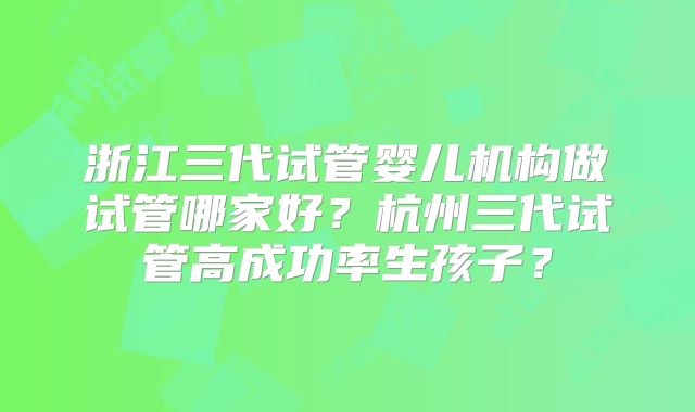 浙江三代试管婴儿机构做试管哪家好？杭州三代试管高成功率生孩子？