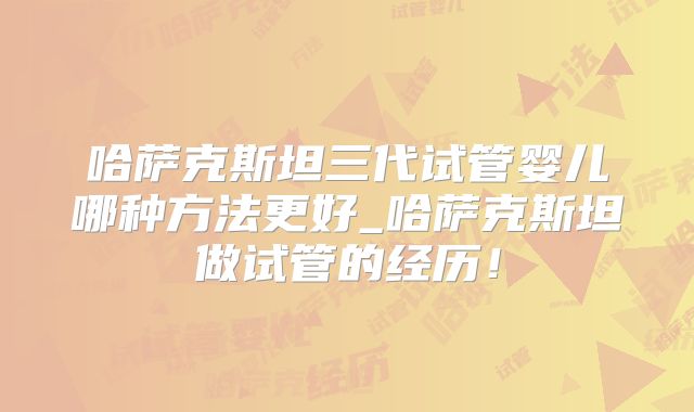 哈萨克斯坦三代试管婴儿哪种方法更好_哈萨克斯坦做试管的经历！