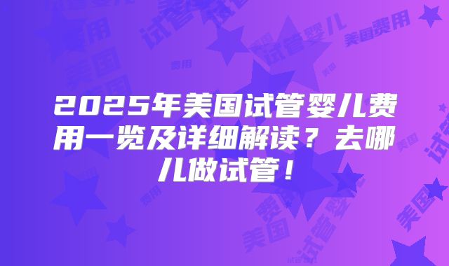 2025年美国试管婴儿费用一览及详细解读？去哪儿做试管！
