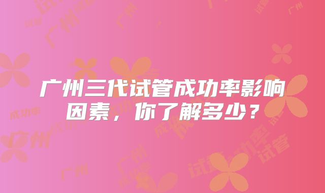 广州三代试管成功率影响因素,你了解多少?