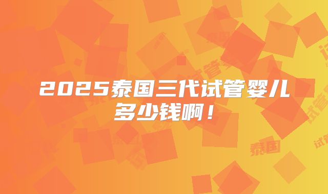 2025泰国三代试管婴儿多少钱啊!