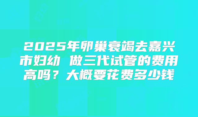2025年卵巢衰竭去嘉兴市妇幼 做三代试管的费用高吗？大概要花费多少钱