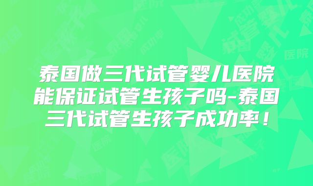 泰国做三代试管婴儿医院能保证试管生孩子吗-泰国三代试管生孩子成功率!