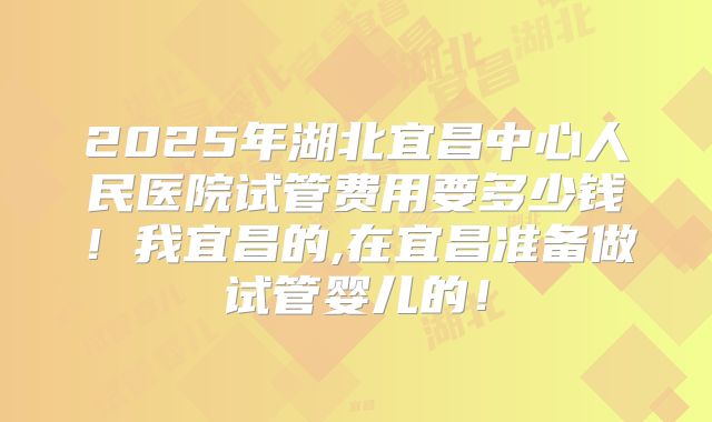 2025年湖北宜昌中心人民医院试管费用要多少钱！我宜昌的,在宜昌准备做试管婴儿的！