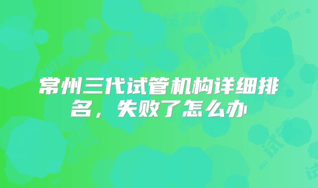 常州三代试管机构详细排名，失败了怎么办