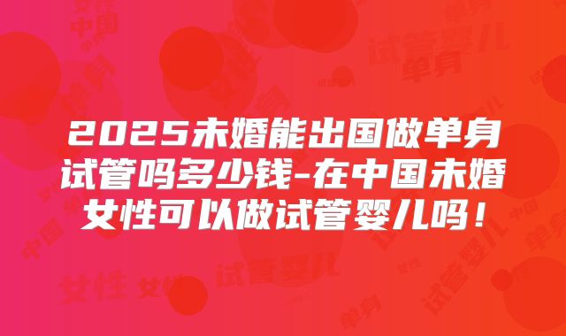 2025未婚能出国做单身试管吗多少钱-在中国未婚女性可以做试管婴儿吗!