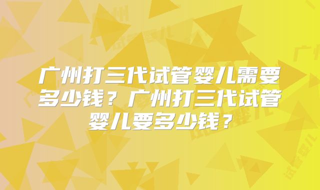 广州打三代试管婴儿需要多少钱？广州打三代试管婴儿要多少钱？