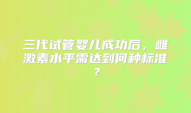 三代试管婴儿成功后，雌激素水平需达到何种标准？