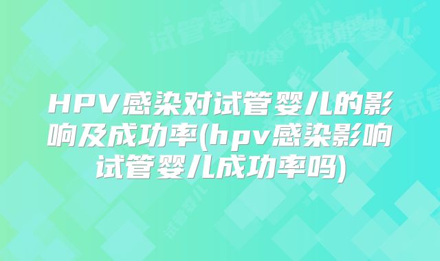 HPV感染对试管婴儿的影响及成功率(hpv感染影响试管婴儿成功率吗)