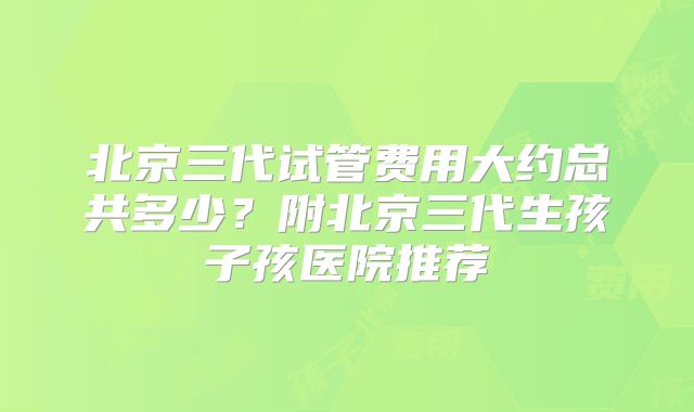 北京三代试管费用大约总共多少？附北京三代生孩子孩医院推荐