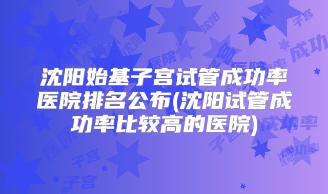 沈阳始基子宫试管成功率医院排名公布(沈阳试管成功率比较高的医院)
