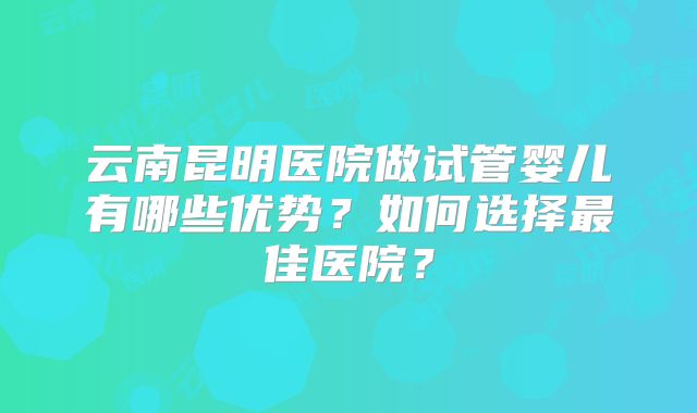 云南昆明医院做试管婴儿有哪些优势？如何选择最佳医院？