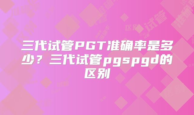 三代试管PGT准确率是多少？三代试管pgspgd的区别
