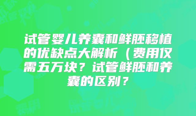 试管婴儿养囊和鲜胚移植的优缺点大解析（费用仅需五万块？试管鲜胚和养囊的区别？