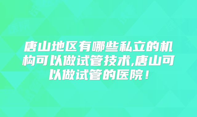 唐山地区有哪些私立的机构可以做试管技术,唐山可以做试管的医院！