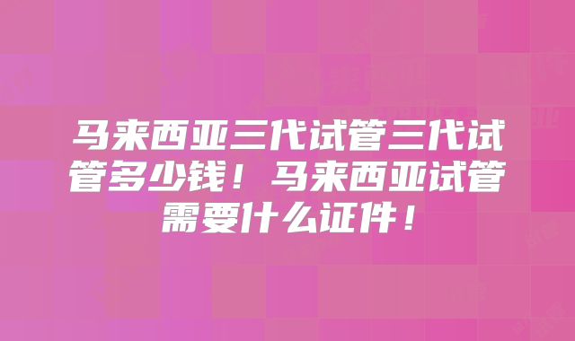 马来西亚三代试管三代试管多少钱!马来西亚试管需要什么证件!