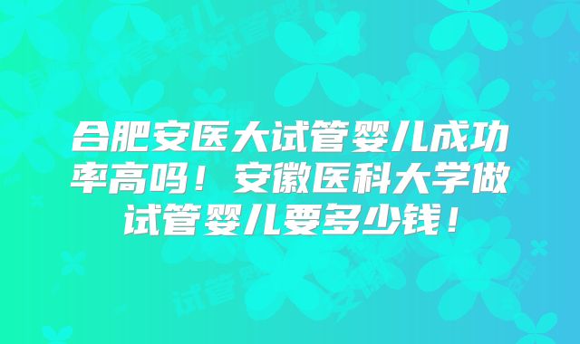 合肥安医大试管婴儿成功率高吗!安徽医科大学做试管婴儿要多少钱!