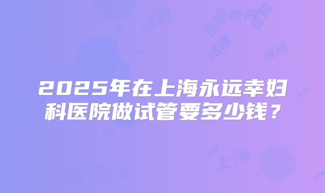 2025年在上海永远幸妇科医院做试管要多少钱？