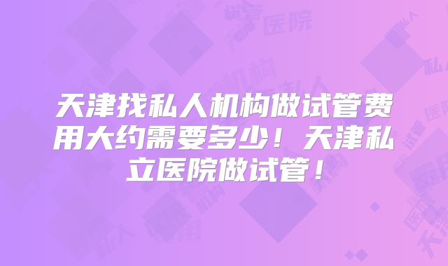 天津找私人机构做试管费用大约需要多少！天津私立医院做试管！