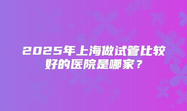 2025年上海做试管比较好的医院是哪家?