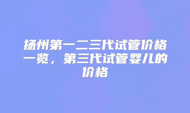扬州第一二三代试管价格一览，第三代试管婴儿的价格