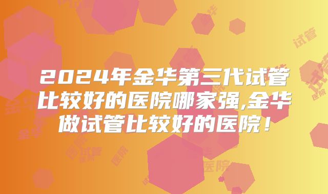 2024年金华第三代试管比较好的医院哪家强,金华做试管比较好的医院！