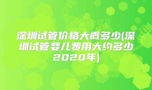 深圳试管价格大概多少(深圳试管婴儿费用大约多少2020年)