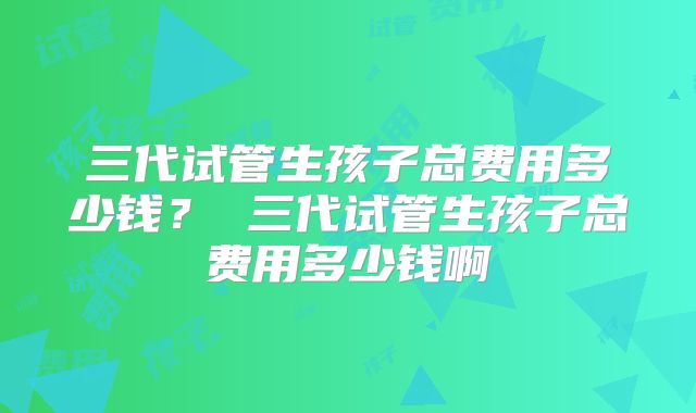 三代试管生孩子总费用多少钱？ 三代试管生孩子总费用多少钱啊