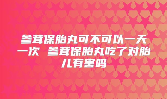 参茸保胎丸可不可以一天一次 参茸保胎丸吃了对胎儿有害吗