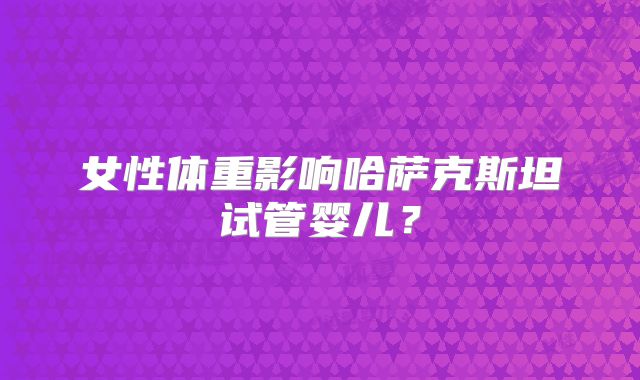 女性体重影响哈萨克斯坦试管婴儿？