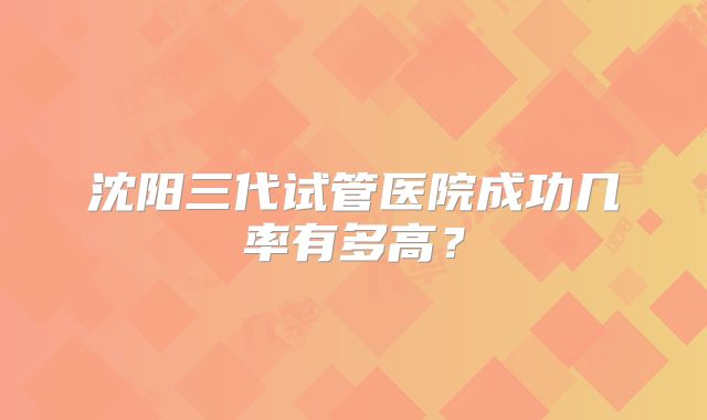沈阳三代试管医院成功几率有多高?