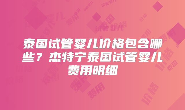 泰国试管婴儿价格包含哪些?杰特宁泰国试管婴儿费用明细