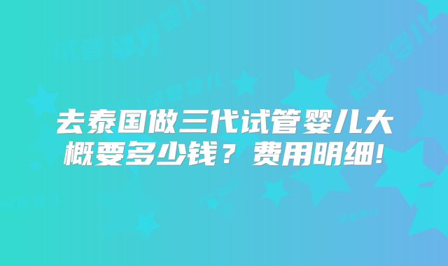 去泰国做三代试管婴儿大概要多少钱?费用明细!
