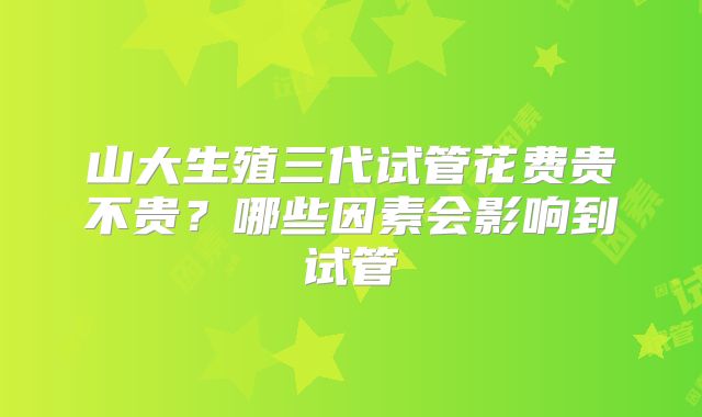 山大生殖三代试管花费贵不贵?哪些因素会影响到试管