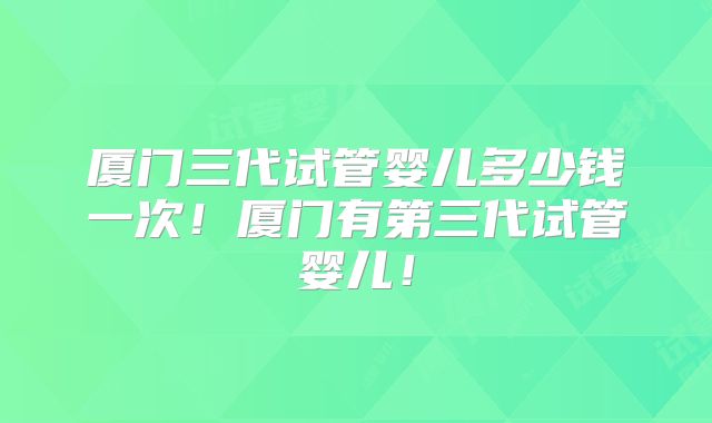 厦门三代试管婴儿多少钱一次!厦门有第三代试管婴儿!