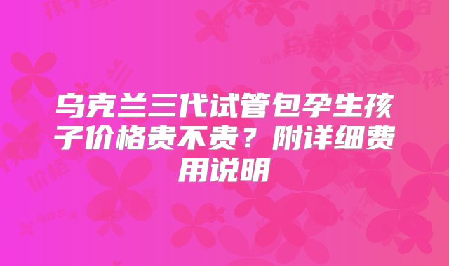 乌克兰三代试管包孕生孩子价格贵不贵?附详细费用说明