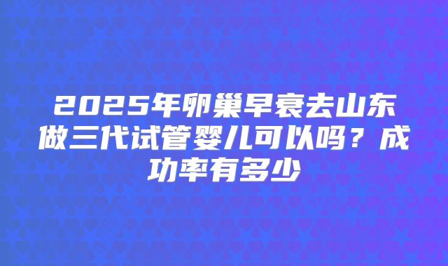2025年卵巢早衰去山东做三代试管婴儿可以吗？成功率有多少