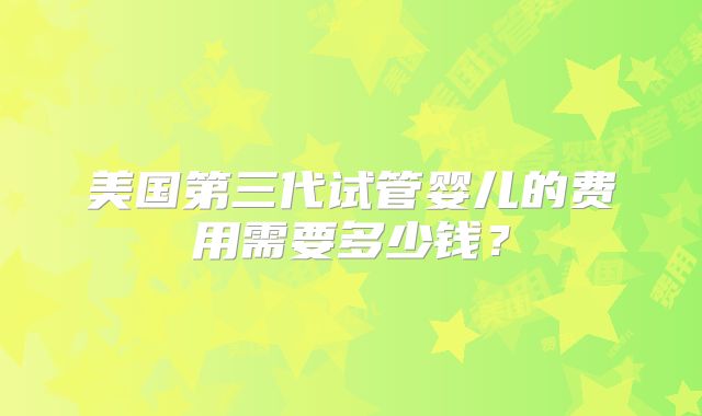 美国第三代试管婴儿的费用需要多少钱?